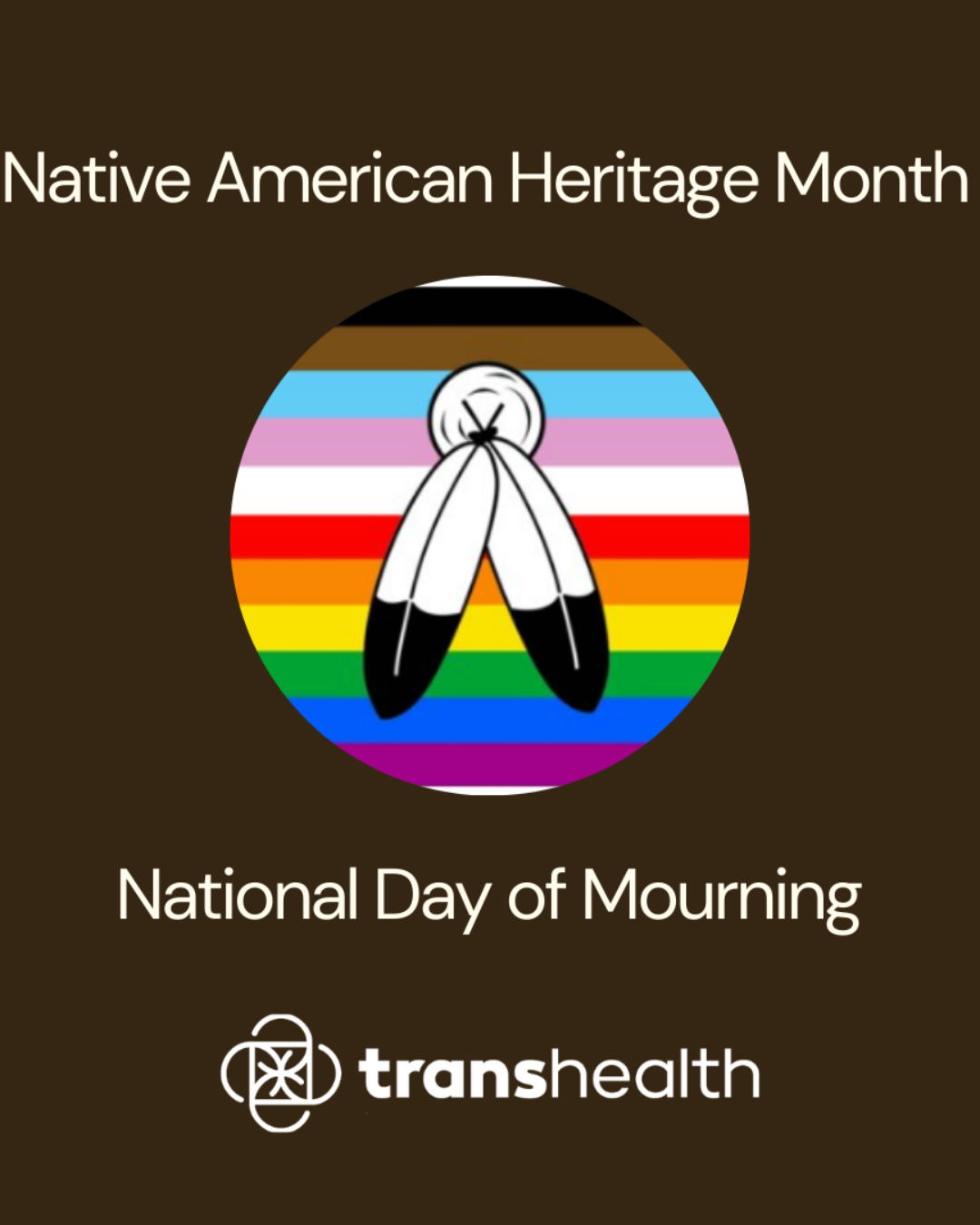 A brown background with white text reads Native American Heritage Month National Day of Mourning, with an intersectional pride flag behind feathers and underneath the logo for Transhealth.