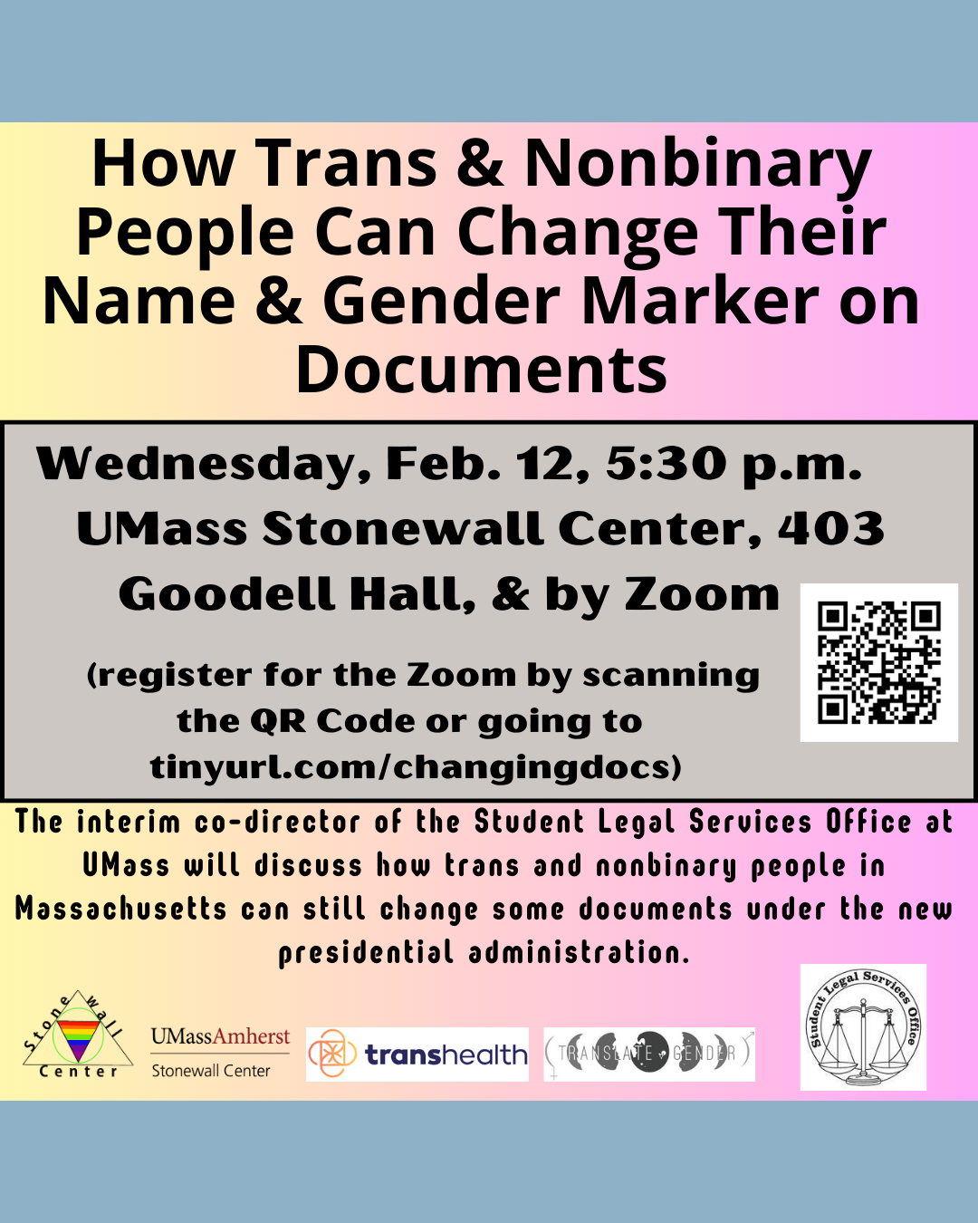Please join us on Wednesday, Feb. 12th at 5:30 p.m. at the UMass Stonewall Center (now in Goodell 403, Amherst, MA)  & by Zoom, as the interim co-director of the Student Legal Services Office at UMass discusses how trans and nonbinary people in Massachusetts can still change some documents under the new presidential administration. Register for the Zoom at tinyurl.com/changingdocs Sponsored by the UMass Amherst Stonewall Center, Transhealth, Translate Gender, and the Student Legal Services Office at UMass.