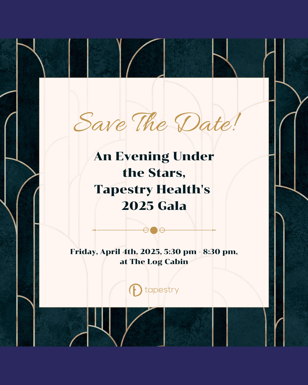 A gold and blue background with a white square in the middle. In the white square the text reads, “Save the date! An evening under the stars,Tapestry Health’s 2025 Gala, Friday, April 4th, 2025, 5:30 pm - 8:30 pm, at The Log Cabin. The Tapestry Health logo is at the bottom.