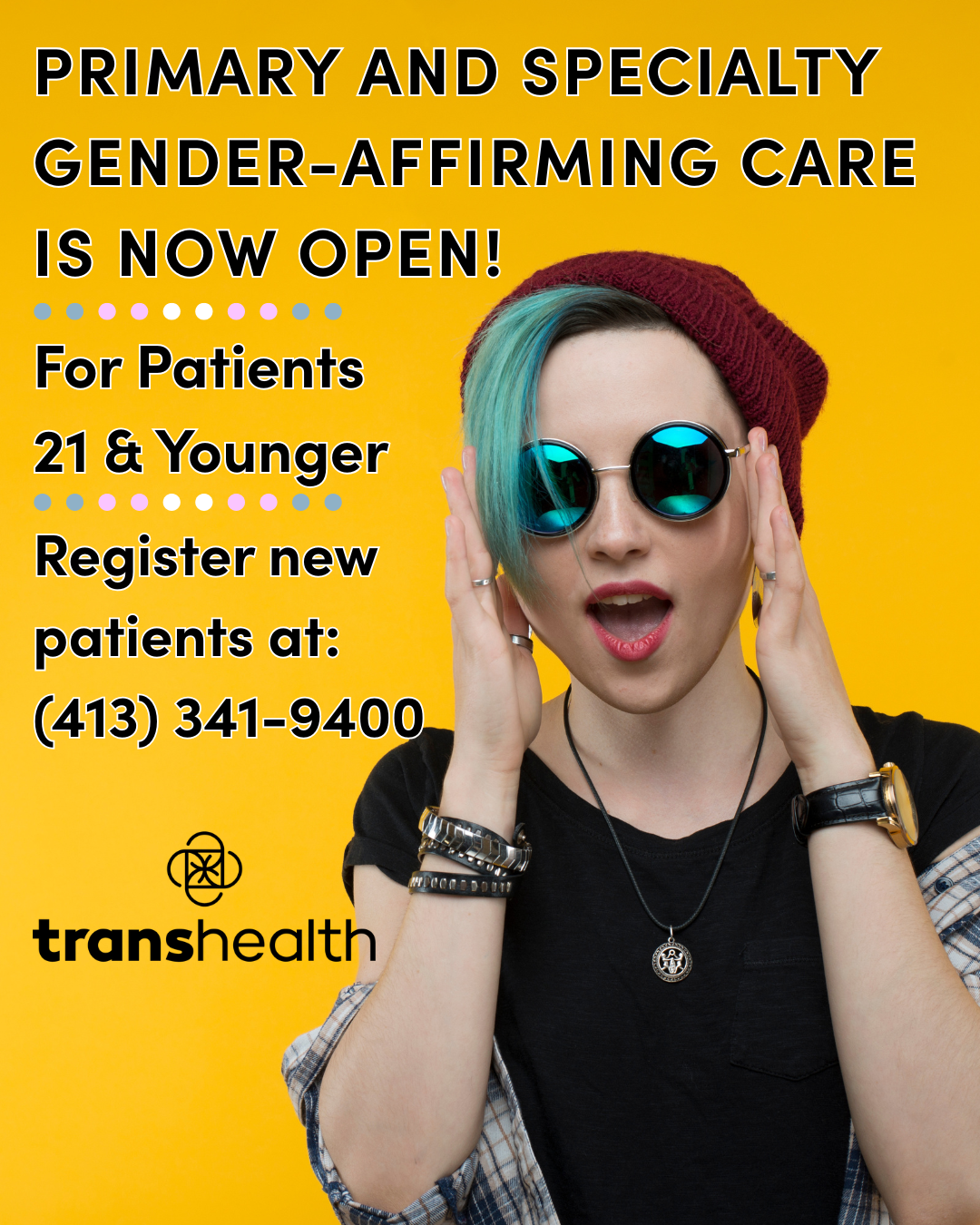 Bright yellow background, with accompanying black text that reads: “Primary and Specialty Gender Affirming Care is Now Open for patients 21 and younger, register new patients at 413-341-9400. The transhealth logo is underneath the text in black A person with teal hair and a beanie is wearing wire rimmed sunglasses with circular lenses. They are smiling with their mouth open in a happy way, and their hands are up touching the side frames of their glasses. They have a black top and a flannel on.