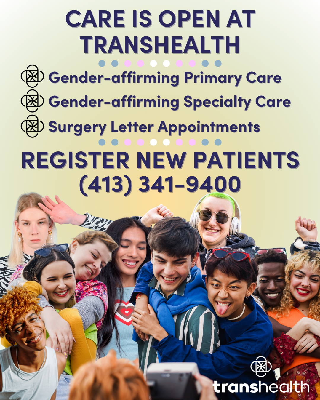 An off-yellow background, at the bottom is a large group of 10 young adult friends smiling, hugging, and cheering for a photo that an off-screen person is taking. The person offscreen is unseen, but their hand is present holding a camera for the photo. The Transhealth logo is overlaid on top of them, small in white. The text at the top is in dark navy bubble font and reads: “Care is open at Transhealth. Gender-affirming primary care. Gender-affirming specialty care. Surgery Letter Appointments. Register new patients at (413) 341-9400.”